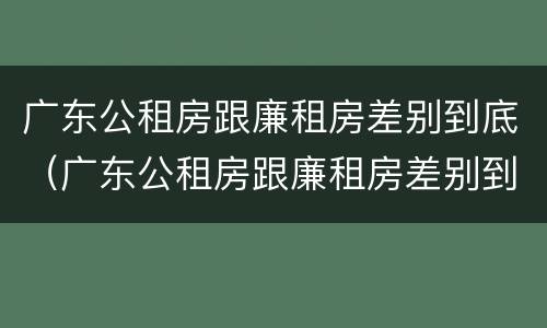 广东公租房跟廉租房差别到底（广东公租房跟廉租房差别到底有多大）