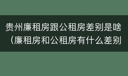 贵州廉租房跟公租房差别是啥（廉租房和公租房有什么差别）