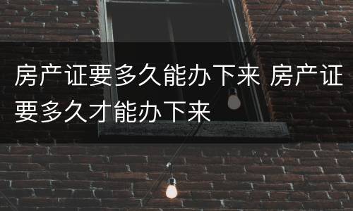 房产证要多久能办下来 房产证要多久才能办下来