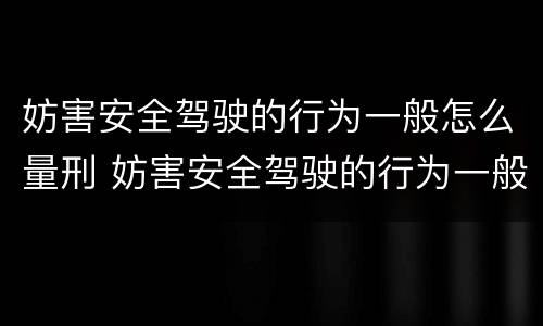 妨害安全驾驶的行为一般怎么量刑 妨害安全驾驶的行为一般怎么量刑呢