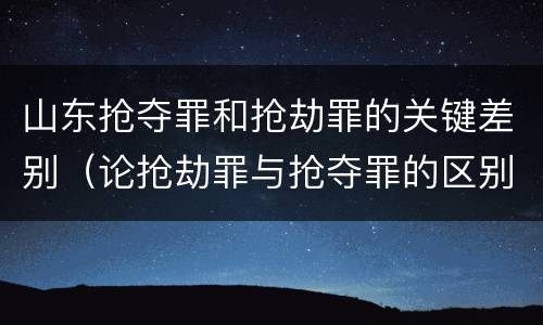 山东抢夺罪和抢劫罪的关键差别（论抢劫罪与抢夺罪的区别）