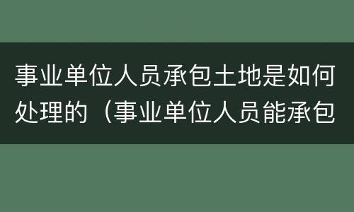 事业单位人员承包土地是如何处理的（事业单位人员能承包土地吗）