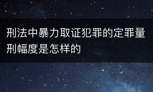 刑法中暴力取证犯罪的定罪量刑幅度是怎样的