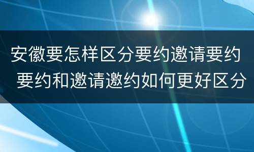 安徽要怎样区分要约邀请要约 要约和邀请邀约如何更好区分