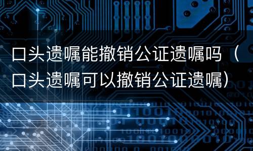 口头遗嘱能撤销公证遗嘱吗（口头遗嘱可以撤销公证遗嘱）