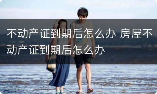 不动产证到期后怎么办 房屋不动产证到期后怎么办