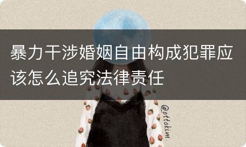 暴力干涉婚姻自由构成犯罪应该怎么追究法律责任