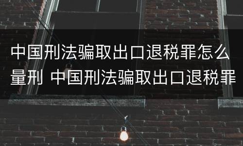 中国刑法骗取出口退税罪怎么量刑 中国刑法骗取出口退税罪怎么量刑的