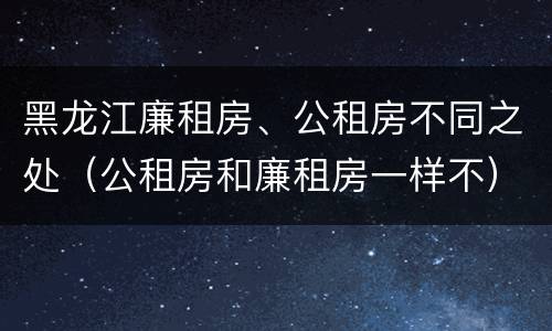 黑龙江廉租房、公租房不同之处（公租房和廉租房一样不）