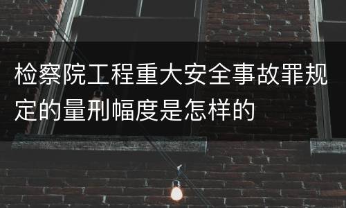 检察院工程重大安全事故罪规定的量刑幅度是怎样的