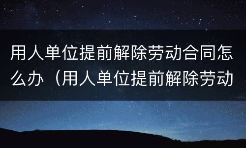 用人单位提前解除劳动合同怎么办（用人单位提前解除劳动合同怎么办）
