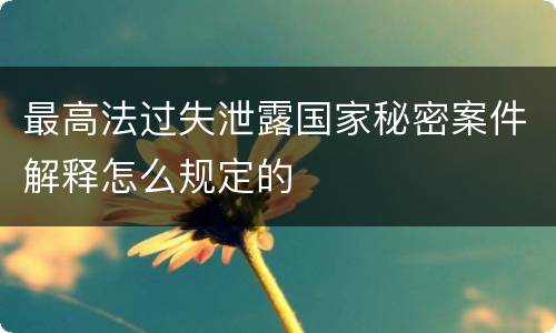 最高法过失泄露国家秘密案件解释怎么规定的