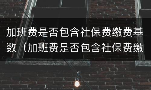 加班费是否包含社保费缴费基数（加班费是否包含社保费缴费基数费用）