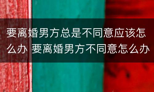 要离婚男方总是不同意应该怎么办 要离婚男方不同意怎么办?