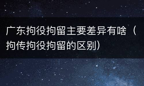 广东拘役拘留主要差异有啥（拘传拘役拘留的区别）