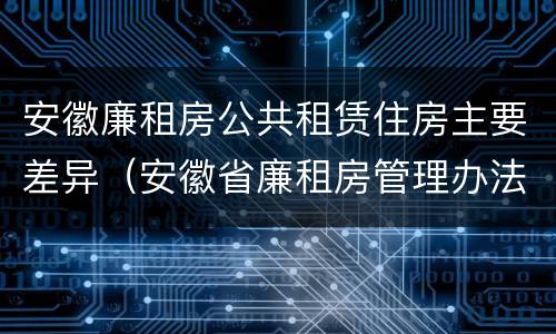 安徽廉租房公共租赁住房主要差异（安徽省廉租房管理办法）