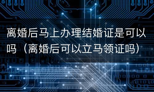 离婚后马上办理结婚证是可以吗（离婚后可以立马领证吗）