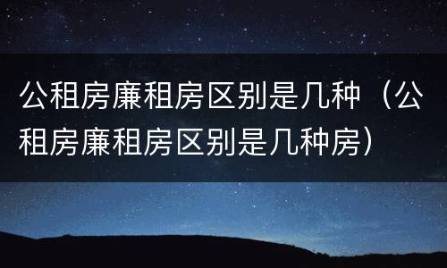 公租房廉租房区别是几种（公租房廉租房区别是几种房）