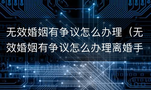 无效婚姻有争议怎么办理(无效婚姻有争议怎么办理离婚手续)