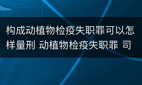 构成动植物检疫失职罪可以怎样量刑 动植物检疫失职罪 司法解释