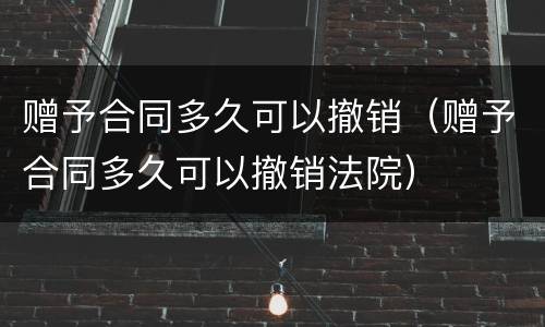 赠予合同多久可以撤销（赠予合同多久可以撤销法院）