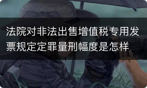 法院对非法出售增值税专用发票规定定罪量刑幅度是怎样