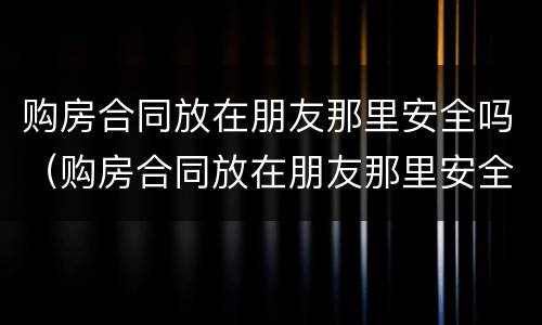 购房合同放在朋友那里安全吗（购房合同放在朋友那里安全吗有效吗）