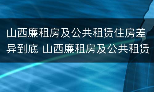 山西廉租房及公共租赁住房差异到底 山西廉租房及公共租赁住房差异到底多大