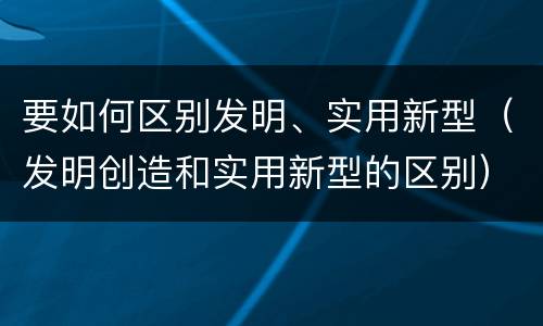 要如何区别发明、实用新型（发明创造和实用新型的区别）
