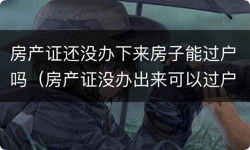房产证还没办下来房子能过户吗（房产证没办出来可以过户吗）