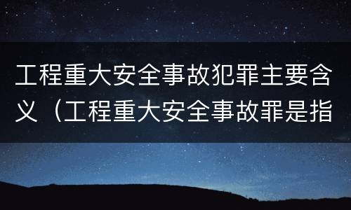 工程重大安全事故犯罪主要含义（工程重大安全事故罪是指什么）