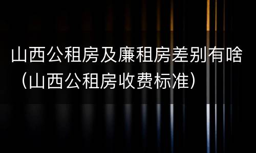 山西公租房及廉租房差别有啥（山西公租房收费标准）