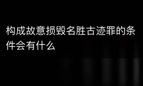构成故意损毁名胜古迹罪的条件会有什么