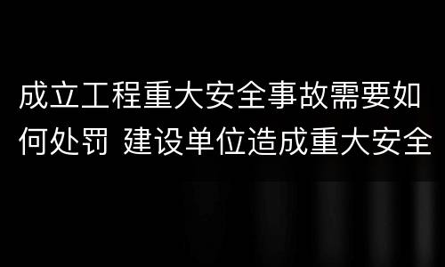 成立工程重大安全事故需要如何处罚 建设单位造成重大安全事故