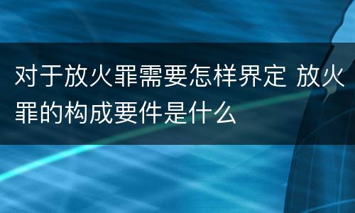 对于放火罪需要怎样界定 放火罪的构成要件是什么