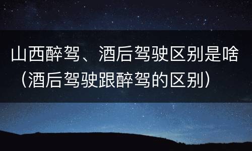 山西醉驾、酒后驾驶区别是啥（酒后驾驶跟醉驾的区别）