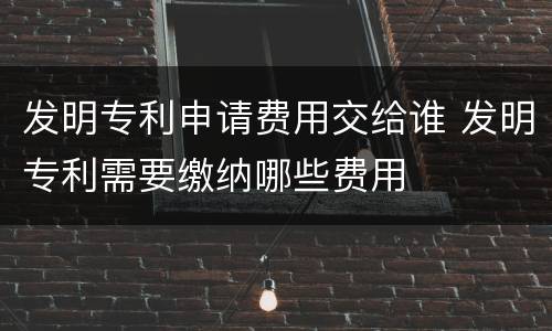 发明专利申请费用交给谁 发明专利需要缴纳哪些费用