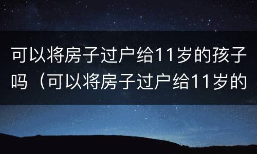 可以将房子过户给11岁的孩子吗（可以将房子过户给11岁的孩子吗）