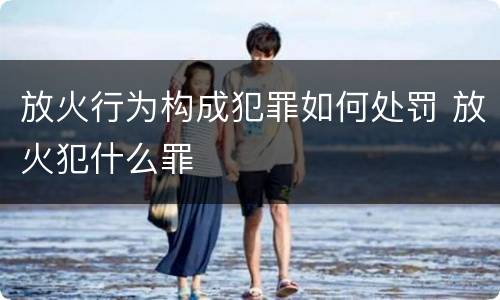 放火行为构成犯罪如何处罚 放火犯什么罪