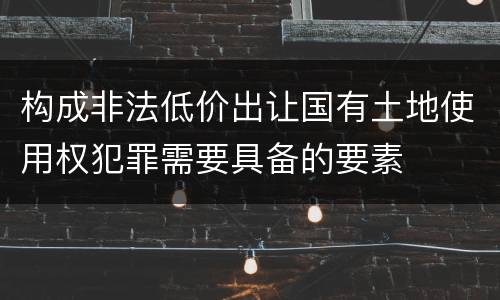 构成非法低价出让国有土地使用权犯罪需要具备的要素