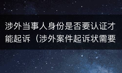 涉外当事人身份是否要认证才能起诉（涉外案件起诉状需要公证认证）