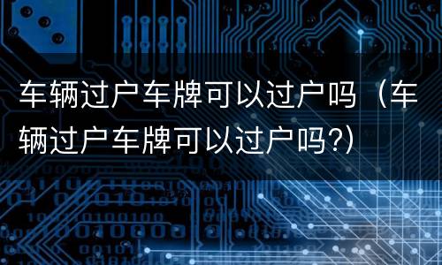 车辆过户车牌可以过户吗（车辆过户车牌可以过户吗?）