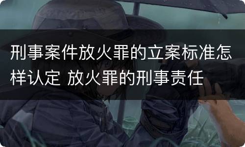 刑事案件放火罪的立案标准怎样认定 放火罪的刑事责任