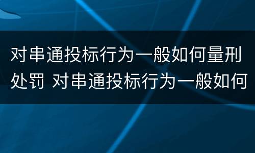 对串通投标行为一般如何量刑处罚 对串通投标行为一般如何量刑处罚决定