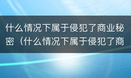什么情况下属于侵犯了商业秘密（什么情况下属于侵犯了商业秘密的行为）