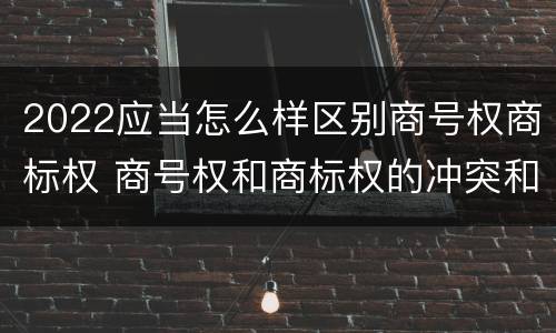 2022应当怎么样区别商号权商标权 商号权和商标权的冲突和解决