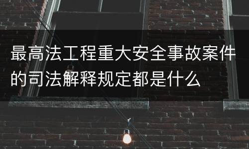 最高法工程重大安全事故案件的司法解释规定都是什么