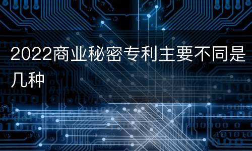 2022商业秘密专利主要不同是几种