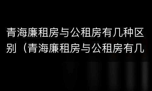 青海廉租房与公租房有几种区别（青海廉租房与公租房有几种区别图片）
