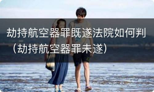 劫持航空器罪既遂法院如何判（劫持航空器罪未遂）